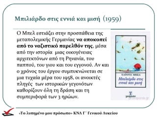 Ο Μπελ εστιάζει στην προσπάθεια της
μεταπολεμικής Γερμανίας να αποκοπείνα αποκοπεί
από το ναζιστικό παρελθόν τηςαπό το ναζιστικό παρελθόν της, μέσα
από την ιστορία μιας οικογένειας
αρχιτεκτόνων από τη Ρηνανία, του
παππού, του γιου και του εγγονού. Αν και
ο χρόνος του έργου συμπυκνώνεται σε
μια τυχαία μέρα του 1958, οι ανοικτές
πληγές των ιστορικών γεγονότων
καθορίζουν όλη τη δράση και τη
συμπεριφορά των 3 ηρώων.
Μπιλιάρδο στις εννιά και μισή (1959)
«Το λυπημένο μου πρόσωπο» ΚΝΛ Γ΄ Γενικού Λυκείου
 