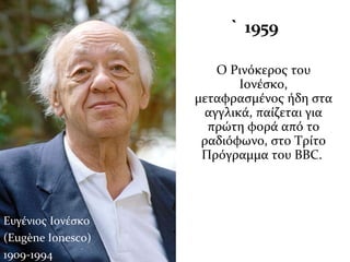 1959 ` 1959
Ο Ρινόκερος του
Ιονέσκο,
μεταφρασμένος ήδη στα
αγγλικά, παίζεται για
πρώτη φορά από το
ραδιόφωνο, στο Τρίτο
Πρόγραμμα του ΒΒC.
Ευγένιος Ιονέσκο
(Eugène Ionesco)
1909-1994
 