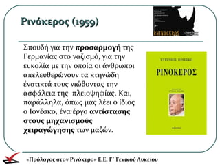 Ρινόκερος (1959)Ρινόκερος (1959)
Σπουδή για την προσαρμογήπροσαρμογή της
Γερμανίας στο ναζισμό, για την
ευκολία με την οποία οι άνθρωποι
απελευθερώνουν τα κτηνώδη
ένστικτά τους νιώθοντας την
ασφάλεια της πλειοψηφίας. Και,
παράλληλα, όπως μας λέει ο ίδιος
ο Ιονέσκο, ένα έργο αντίστασηςαντίστασης
στους μηχανισμούςστους μηχανισμούς
χειραγώγησηςχειραγώγησης των μαζών.
«Πρόλογος στον Ρινόκερο» Ε.Ε. Γ΄ Γενικού Λυκείου
 