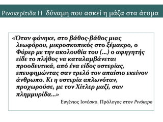 «Όταν φάνηκε, στο βάθος-βάθος μιας«Όταν φάνηκε, στο βάθος-βάθος μιας
λεωφόρου, μικροσκοπικός στο ξέμακρο, ολεωφόρου, μικροσκοπικός στο ξέμακρο, ο
Φύρερ με την ακολουθία του (…) ο αφηγητήςΦύρερ με την ακολουθία του (…) ο αφηγητής
είδε το πλήθος να καταλαμβάνεταιείδε το πλήθος να καταλαμβάνεται
προοδευτικά, από ένα είδος υστερίας,προοδευτικά, από ένα είδος υστερίας,
επευφημώντας σαν τρελό τον απαίσιο εκείνονεπευφημώντας σαν τρελό τον απαίσιο εκείνον
άνθρωπο. Κι η υστερία απλωνόταν,άνθρωπο. Κι η υστερία απλωνόταν,
προχωρούσε, με τον Χίτλερ μαζί, σανπροχωρούσε, με τον Χίτλερ μαζί, σαν
πλημμυρίδα…»πλημμυρίδα…»
Ευγένιος Ιονέσκο. Πρόλογος στον Ρινόκερο
Ρινοκερίτιδα Η δύναμη που ασκεί η μάζα στα άτομα
 