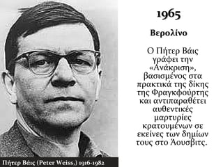 19651965
ΒερολίνοΒερολίνο
Ο Πήτερ Βάις
γράφει την
«Ανάκριση»,
βασισμένος στα
πρακτικά της δίκης
της Φραγκφούρτης
και αντιπαραθέτει
αυθεντικές
μαρτυρίες
κρατουμένων σε
εκείνες των δημίων
τους στο Άουσβιτς.
Πήτερ Βάις (Peter Weiss,) 1916-1982
 