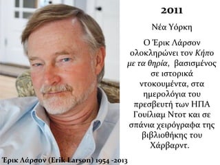 2011
Νέα Υόρκη
Ο Έρικ Λάρσον
ολοκληρώνει τον Κήπο
με τα θηρία, βασισμένος
σε ιστορικά
ντοκουμέντα, στα
ημερολόγια του
πρεσβευτή των ΗΠΑ
Γουίλιαμ Ντοτ και σε
σπάνια χειρόγραφα της
βιβλιοθήκης του
Χάρβαρντ.
Έρικ Λάρσον (Erik Larson) 1954 -2013
 