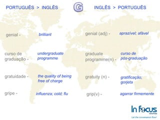 PORTUGUÊS  >  INGLÊS INGLÊS  >  PORTUGUÊS genial - curso de  graduação - gratuidade - gripe -   genial (adj) - graduate programme(n) -   gratuity (n) -   grip(v) - brilliant undergraduate programme the quality of being free of charge influenza; cold; flu aprazível; afável curso de  pós-graduação gratificação; gorjeta agarrar firmemente 