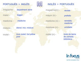 PORTUGUÊS  >  INGLÊS INGLÊS  >  PORTUGUÊS magazine -  maior - medicina - mistura - motel -   magazine(n) - mayor (n) -   medicine (n) – moisture (n) - motel (n) -  department store bigger blend; mix; mixture medicine love motel; hot pillow  joint revista prefeito remédio;  medicina umidade hotel de beira de estrada;  biblioteca 