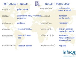 PORTUGUÊS  >  INGLÊS INGLÊS  >  PORTUGUÊS ranger - realizar - recipiente - recordar -  refrigerante - requerimento -   range (v/n) - realize (v) -  recipient(n) -  record (v/n) – refrigerant (n) -   requirement (n) -  grind; creak accomplish; carry out; make come true recall; remember container soda; soft drink; pop request; petition variar; oscilar; gama; extensão perceber; se dar conta recebedor gravar; registrar; gravação; registro substância refrigerante usada em aparelhos requisito 