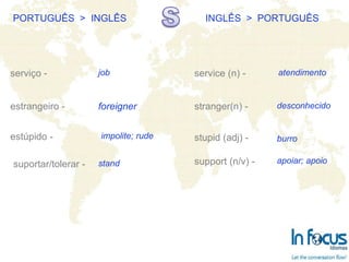 PORTUGUÊS  >  INGLÊS INGLÊS  >  PORTUGUÊS serviço - estrangeiro - estúpido - service (n) - stranger(n) -  stupid (adj) -   job foreigner impolite; rude atendimento desconhecido burro suportar/tolerar - stand support (n/v) - apoiar; apoio 