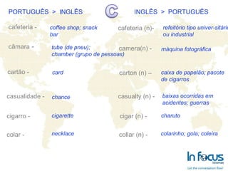 PORTUGUÊS  >  INGLÊS INGLÊS  >  PORTUGUÊS cafeteria - câmara  - cartão - casualidade - cigarro - colar -   cafeteria (n)- camera(n) -   carton (n) – casualty (n) - cigar (n) -   collar (n) -   coffee shop; snack bar tube (de pneu); chamber (grupo de pessoas) chance card cigarette necklace refeitório tipo univer-sitário ou industrial máquina fotográfica caixa de papelão; pacote de cigarros baixas ocorridas em acidentes; guerras charuto colarinho; gola; coleira 