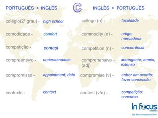 PORTUGUÊS  >  INGLÊS INGLÊS  >  PORTUGUÊS colégio(2º grau)  - comodidade - competição  - compreensivo - compromisso - contexto -   college (n) - commodity (n) -  competition (n) -   comprehensive -(adj) compromise (v) - contest (v/n) -   high school understandable contest appointment; date context faculdade artigo;  mercadoria concorrência abrangente; amplo; extenso entrar em acordo; fazer concessão competição;  concurso comfort 