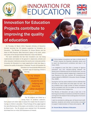 Innovation for Education
Projects contribute to
improving the quality
of education
   On Thursday 14 March 2013, Rwanda’s Ministry of Education
formally launched the 26 projects supported by Innovation for
Education. The Minister of Education, Dr. Vincent Biruta, and the
Head of DFID Rwanda, Mike Hammond, spoke at the event, which                                    Minister of Education Dr. Vincent
                                                                                                Biruta meets students at the launch
took place at the Groupe Scolaire Muhondo in Gicumbi District.
   The event celebrated the fact that innovations are now being
implemented and tested on the ground in classrooms, schools and               I firmly believe innovations can play a critical role to
other education institutions across the country over a two-year period.       further improve the Rwandan education sector and
Innovation for Education is a major opportunity to test new ideas to      to reach the Government’s ambitions laid down in its
improve the quality of education in Rwanda. The aim of Innovation for     Vision 2020.
                             Education is to demonstrate effective and    I am delighted to see that after a process of rigorous
                                equitable ways of improving children’s    evaluation and joint decision-making between the
                                  learning.                               Government of Rwanda and the UK Government, we now
                                                                          have 26 innovative projects happening in classrooms all
                                       “In my ‘dream                      over Rwanda at this very moment. All innovations are
                                                                          closely aligned to MINEDUC’s Education Sector Strategic
                                         classroom’                       Plan (ESSP).
                                           students are                   During the next two years evidence will be collected that
                                            helping and                   will show us ‘what works and what does not work’. We
                                                                          are confident that a large number of these innovations
                                            teaching
                                                                          will be successful and can be scaled up and sustained
                                          other students”                 within the Government programme.
                                        Student speaking
                                      at the launch                       The Ministry of Education will play a lead role in the
                                                                          learning around these innovations and feed the evidence
                                                                          coming from the research that is taking place into its own
                                    The 26 projects are linked by a       decision-making.
                              strong focus on evidence collection.        I want to conclude by calling upon all Government staff,
Each project will collect data to assess the impact that the project is   teachers, students and school communities concerned
having on children’s education. Those findings will be judged against     to support implementation of these pilot projects.
the cost effectiveness of the project, and whether it can be scaled up
by Government. The 26 projects were selected from 39 proposals            Dr. Vincent Biruta, Minister of Education
shortlisted from an initial 150 Expressions of Interest.
 