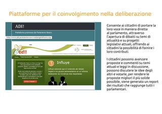 Piattaforme per il coinvolgimento nella deliberazione
Consente ai cittadini di portare la
loro voce in maniera diretta
al parlamento, attraverso
l’apertura di dibatti su temi di
attualità e su progetti
legislativi attuali, offrendo ai
cittadini la possibilità di fornire i
loro contributi.
I cittadini possono avanzare
proposte e commenti su temi
attuali e leggi in discussione,
possono discutere le idee degli
altri e votarle, per rendere le
proposte migliori il più solide
possibile, viene generato un report
dei risultati che raggiunge tutti i
parlamentari.
 