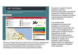 Consente a singoli di inserire
proposte, costruire
attorno ad esse delle comunità di
supporters finalizzate alla loro
promozione e sviluppo e di votare
quelle giudicate ammissibili di
essere realizzate.
Una caratteristica
sviluppata nel contesto del
progetto con quote di co-
finanziamento, è quella del voto
“equo”, cioè l'assegnazione ai
partecipanti di soldi (virtuali) in
proporzione ai soldi
effettivamente disponibili in
rapporto al numero dei votanti
(votando si assegnano al
progetto i soldi a propria
disposizione) se si raggiunge il
budget necessario il progetto
viene realizzato.
PiÙ cultura! oggi è attiva per i soli enti che si trovano a sperimentare
un concreto processo partecipativo sul proprio territorio. Per il
momento risultano attivati i Comuni di Cascina, Cernusco
Lombardone, la Provincia di Lodi e quella di Pesaro Urbino
 
