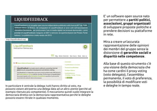 E' un software open source nato
per permettere a partiti politici,
associazioni, gruppi organizzati
di sviluppare proposte politiche e
prendere decisioni su piattaforme
in rete.
Mira a creare un’accurata
rappresentazione delle opinioni
dei membri del gruppo senza la
distorsione di gerarchie sociali e
disparità nelle competenze.
Alla base di questo strumento c’è
una visione della democrazia che
ha come cardini il proxy voting
(voto delegato), l’assemblea
permanente, il voto di preferenza,
la possibilità di modificare voti
e deleghe in tempo reale.In particolare è centrale la delega: tutti hanno diritto al voto, ma
possono votare attraverso una delega data ad un altro utente (perché ad
esempio ritenuto più competente). Il meccanismo quindi vuole integrare la
democrazia diretta con la democrazia rappresentativa perchè le deleghe
possono essere ritirate in qualsiasi momento.
 