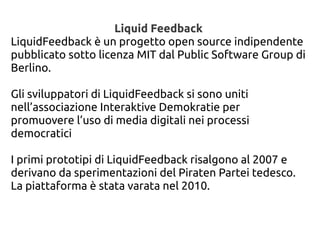 Liquid Feedback
LiquidFeedback è un progetto open source indipendente
pubblicato sotto licenza MIT dal Public Software Group di
Berlino.
Gli sviluppatori di LiquidFeedback si sono uniti
nell’associazione Interaktive Demokratie per
promuovere l’uso di media digitali nei processi
democratici
I primi prototipi di LiquidFeedback risalgono al 2007 e
derivano da sperimentazioni del Piraten Partei tedesco.
La piattaforma è stata varata nel 2010.
 