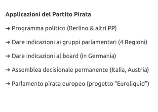 Applicazioni del Partito Pirata
➔ Programma politico (Berlino & altri PP)
➔ Dare indicazioni ai gruppi parlamentari (4 Regioni)
➔ Dare indicazioni al board (in Germania)
➔ Assemblea decisionale permanente (Italia, Austria)
➔ Parlamento pirata europeo (progetto “Euroliquid”)
 