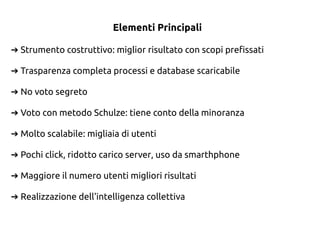 Elementi Principali
Strumento costruttivo: miglior risultato con scopi prefissati➔
Trasparenza completa processi e database scaricabile➔
No voto segreto➔
Voto con metodo Schulze: tiene conto della minoranza➔
Molto scalabile: migliaia di utenti➔
Pochi click, ridotto carico server, uso da smarthphone➔
Maggiore il numero utenti migliori risultati➔
Realizzazione dell'intelligenza collettiva➔
 