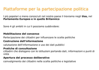 Piattaforme per la partecipazione politica
I più popolari e meno conosciuti nel nostro paese li troviamo negli Usa, nel
Parlamento Europeo e in quello Britannico
Sono 4 gli ambiti in cui li possiamo suddividere:
Mobilitazione del consenso
Partecipazione dei cittadini per influenzare le scelte politiche
Costruzione dell’informazione
valutazione dell'informazione e uso dei dati pubblici
Pratiche di consultazione
cittadini che dialogano con le istituzioni portando dati, informazioni e punti di
vista
Apertura del processo deliberativo
coinvolgimento dei cittadini nelle scelte politiche e legislative
 