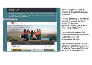 Abilita l’organizzazione di
incontri di gruppi tematici sul
territorio.
Meetup consente ai membri di
trovare in un’area specifica
gruppi d’interesse
(politica, cultura, giochi, film
ecc. ) e di parteciparvi.
La missione di Meetup è di
rivitalizzare comunità locali ed
aiutare le persone a
organizzarsi da sole.
Neli ultimi due anni ha avuto
notevole riscontro durante la i
Tea Party, Occup Wall Street e
per l'uso massivo del M5S
 
