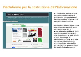 Piattaforme per la costruzione dell'Informazione
Ha come obiettivo il costruire
una comunità di utenti che
partecipino al miglioramento
della qualità dell’informazione
nel panorama nazionale.
Ogni utenti può sottoporre una
notizia letta su qualche altro
sito web a un’attività di
controllo della veridicità della
notizia stessa da parte degli
altri utenti: tutte le notizie sullo
stesso argomento o
personaggio o fonte così come
le relative valutazioni sono
aggregabili con un semplice
click andando a rappresentare
l'attendibilità del soggetto.
 