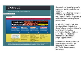 Openpolis è un’associazione che
promuove quattro piattaforme
web e un
rapporto annuale che si pongono
l’obiettivo di rendere più
trasparente l’attività dei politici e
di incentivare la partecipazione
democratica.
Le piattaforme proposte sono
OpenMunicipio, OpenPolitici,
OpenParlamento e OpenBilanci si
basano su informazioni
pubblicamente disponibili per
permettere ai cittadini di
monitorare l’attività dei
propri rappresentanti.
OpenRicostruzione monitora e
apre al dibattito pubblico il
processo di ricostruzione
dell’Emilia Romagna post-
terremoto.
 
