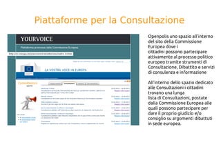 Piattaforme per la Consultazione
Openpolis uno spazio all’interno
del sito della Commissione
Europea dove i
cittadini possono partecipare
attivamente al processo politico
europeo tramite strumenti di
Consultazione, Dibattito e servizi
di consulenza e informazione
All’interno dello spazio dedicato
alle Consultazioni i cittadini
trovano una lunga
lista di Consultazioni, postate
dalla Commissione Europea alle
quali possono partecipare per
dare il proprio giudizio e/o
consiglio su argomenti dibattuti
in sede europea.
 