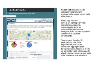 Ha come obiettivo quello di
raccogliere segnalazioni,
osservazioni o suggerimenti, dalla
cittadinanza.
I messaggi possibili
sono di tre tipologie diverse:
segnalazione, reclamo,
suggerimento; sono poi
assegnabili a nove diverse
categorie, dalla sicurezza pubblica
al lavoro, dalla cultura
all’ambiente.
Sono presenti funzioni di
geolocalizzazione della
segnalazione, così come
descrizioni aggregate delle
tipologie di segnalazioni, in modo
da permettere agli uffici preposti
di agire dando risposte e operando
sulle problematiche segnalate
 