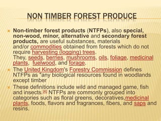 NON TIMBER FOREST PRODUCE
 Non-timber forest products (NTFPs), also special,
non-wood, minor, alternative and secondary forest
products, are useful substances, materials
and/or commodities obtained from forests which do not
require harvesting (logging) trees.
They, seeds, berries, mushrooms, oils, foliage, medicinal
plants, fuelwood, and forage.
 The United Kingdom's Forestry Commission defines
NTFPs as "any biological resources found in woodlands
except timber
 These definitions include wild and managed game, fish
and insects.[4] NTFPs are commonly grouped into
categories such as floral greens, decoratives,medicinal
plants, foods, flavors and fragrances, fibers, and saps and
resins.
 