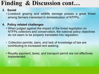 Finding & Discussion cont…
3. Social
• Livestock grazing and wildlife damage posses a great threat
among farmers interested in domestication of NTFPs.
4. Policy related challenges
• When judged against the impact of the forest legislation on
NTFPs collectors and conservation, the national policy objectives
do not seem to be properly translated into regulation.
• Collection permits, bans, and lack of knowledge of law are
contributing to increased rent seeking.
• Royalty payment, taxes, and transport permit are not effectively
implemented.
 