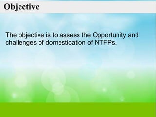 Objective
The objective is to assess the Opportunity and
challenges of domestication of NTFPs.
 