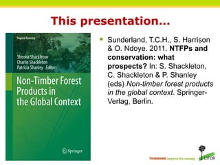 This presentation…
       §  Sunderland, T.C.H., S. Harrison
         & O. Ndoye. 2011. NTFPs and
         conservation: what
         prospects? In: S. Shackleton,
         C. Shackleton & P. Shanley
         (eds) Non-timber forest products
         in the global context. Springer-
         Verlag, Berlin.




                      THINKING beyond the canopy
 
