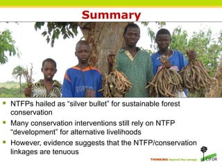 Summary




§  NTFPs hailed as “silver bullet” for sustainable forest
    conservation
§  Many conservation interventions still rely on NTFP
    “development” for alternative livelihoods
§  However, evidence suggests that the NTFP/conservation
    linkages are tenuous
                                                THINKING beyond the canopy
 
