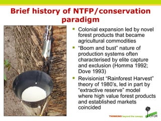 Brief history of NTFP/conservation
              paradigm
              §  Colonial expansion led by novel
                  forest products that became
                  agricultural commodities
              §  “Boom and bust” nature of
                  production systems often
                  characterised by elite capture
                  and exclusion (Homma 1992;
                  Dove 1993)
              §  Revisionist “Rainforest Harvest”
                  theory of 1980’s, led in part by
                  “extractive reserve” model
                  where high value forest products
                  and established markets
                  coincided
                             THINKING beyond the canopy
 