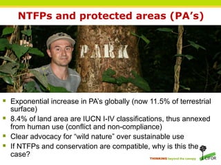 NTFPs and protected areas (PA’s)




§  Exponential increase in PA’s globally (now 11.5% of terrestrial
    surface)
§  8.4% of land area are IUCN I-IV classifications, thus annexed
    from human use (conflict and non-compliance)
§  Clear advocacy for “wild nature” over sustainable use
§  If NTFPs and conservation are compatible, why is this the
    case?                                       THINKING beyond the canopy
 