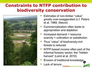 Constraints to NTFP contribution to
    biodiversity conservation
               §  Estimates of non-timber “value”
                   greatly over-exaggerated (c.f. Peters
                   et al. 1989, Nature)
               §  Commercialisation often leads to
                   appropriation and depletion
               §  Increased demand + resource
                     scarcity = cultivation or substitution
               §    Thus “value” of biodiversity-rich
                     forests is reduced
               §    NTFP-based income often part of the
                     informal forestry sector; the “hidden
                     harvest” (Laird et al. 2010)
               §    Erosion of traditional knowledge
               §    Lack of tenure
                                    THINKING beyond the canopy
 
