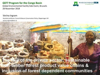 The role of the private sector, sustainable
non-timber forest product value chains &
inclusion of forest dependent communities
Verina Ingram
Assistant professor, Forest & Nature Conservation Policy, Wageningen UR
verina.ingram@wur.nl
GEF7 Program for the Congo Basin
Global Environmental Facility Side Event, Brussels
28 November 2018
 