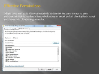 Effective Permissions
İlgili doküman yada klasörün üzerinde birden çok kullanıcı hesabı ve grup
yetkilendirildiği durumlarda listede bulunmayan ancak yetkisi olan kişilerin hangi
yetkilere sahip olduğunu görüntüler.
 
