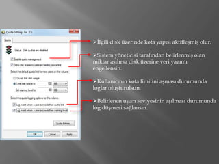 İlgili disk üzerinde kota yapısı aktifleşmiş olur.

Sistem yöneticisi tarafından belirlenmiş olan
miktar aşılırsa disk üzerine veri yazımı
engellensin.

Kullanıcının kota limitini aşması durumunda
loglar oluşturulsun.

Belirlenen uyarı seviyesinin aşılması durumunda
log düşmesi sağlansın.
 