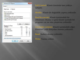 Full Control: Klasör üzerinde tam yetkiye
sahiptir.

Modify: Klasör de değişiklik yapma yetkisidir.

Read & execute: Klasör içerisindeki bir
dökümanı okuma ve gene klasör içerinde bir
program var ise onu çalıştırma yetkisidir.

List folder contents: Klasör içerisindeki diğer
klasörleri yada dosyaları listeme yetkisidir.

Read: Sadece okuma yetkisidir.

Write: Yazma yetkisi.
 