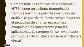 •Compresión: Los archivos en un volumen
NTFS tienen un atributo denominado
"compressed", que permite que cualquier
archivo se guarde de forma comprimida con
el propósito de ahorrar espacio, esa
compresión es transparente para las
aplicaciones. La compresión se lleva a cabo
por bloques de 16 clusters y se usan "clusters
virtual".
 