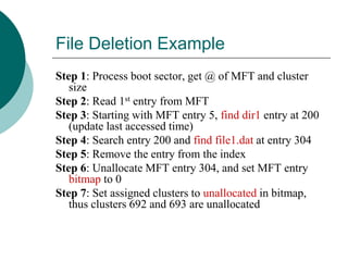 File Deletion Example
Step 1: Process boot sector, get @ of MFT and cluster
size
Step 2: Read 1st entry from MFT
Step 3: Starting with MFT entry 5, find dir1 entry at 200
(update last accessed time)
Step 4: Search entry 200 and find file1.dat at entry 304
Step 5: Remove the entry from the index
Step 6: Unallocate MFT entry 304, and set MFT entry
bitmap to 0
Step 7: Set assigned clusters to unallocated in bitmap,
thus clusters 692 and 693 are unallocated
 