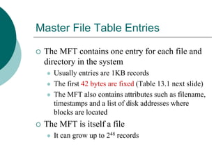 Master File Table Entries
 The MFT contains one entry for each file and
directory in the system
 Usually entries are 1KB records
 The first 42 bytes are fixed (Table 13.1 next slide)
 The MFT also contains attributes such as filename,
timestamps and a list of disk addresses where
blocks are located
 The MFT is itself a file
 It can grow up to 248 records
 
