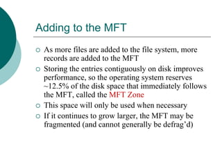Adding to the MFT
 As more files are added to the file system, more
records are added to the MFT
 Storing the entries contiguously on disk improves
performance, so the operating system reserves
~12.5% of the disk space that immediately follows
the MFT, called the MFT Zone
 This space will only be used when necessary
 If it continues to grow larger, the MFT may be
fragmented (and cannot generally be defrag’d)
 