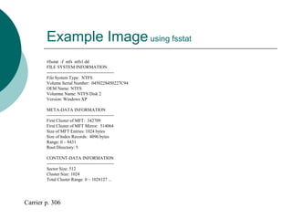 Example Imageusing fsstat
#fsstat -f ntfs ntfs1.dd
FILE SYSTEM INFORMATION
----------------------------------------------
File System Type: NTFS
Volume Serial Number: 0450228450227C94
OEM Name: NTFS
Volumne Name: NTFS Disk 2
Version: Windows XP
META-DATA INFORMATION
----------------------------------------------
First Cluster of MFT: 342709
First Cluster of MFT Mirror: 514064
Size of MFT Entries: 1024 bytes
Size of Index Records: 4096 bytes
Range: 0 – 8431
Root Directory: 5
CONTENT-DATA INFORMATION
----------------------------------------------
Sector Size: 512
Cluster Size: 1024
Total Cluster Range: 0 – 1028127 ...
Carrier p. 306
 