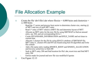 File Allocation Example
 Create the file dir1file1.dat where filesize = 4,000 bytes and clustersize =
2, 048 bytes
1. Read the 1st sector and process boot sector to determine cluster size, starting @
of MFT and size of each MFT entry
2. Read 1st entry of MFT which is $MFT file and determine layout of MFT
3. Allocate an MFT entry for the new file by using $BITMAP to find an unused
entry, say 304, and set corresponding bit to 1
4. Create $STANDARD_INFORMATION and $FILE_NAME and set times to
current time
5. Allocate 2 clusters for the file by using $DATA attribute of $BITMAP file,
MFT entry 6...clusters 692 and 693 are found using best-fit algorithm and write
file content
6. Add a file name entry reading $INDEX_ROOT and $INDEX_ALLOCATION
and traverse sorted tree to find 200
7. Seek to MFT entry 200 and find location for file1.dat, resort tree and find MFT
entry 304
8. Entries made for journal and new file size modified if quotas
 Use Figure 12.13
 
