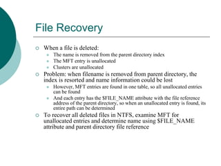 File Recovery
 When a file is deleted:
 The name is removed from the parent directory index
 The MFT entry is unallocated
 Clusters are unallocated
 Problem: when filename is removed from parent directory, the
index is resorted and name information could be lost
 However, MFT entries are found in one table, so all unallocated entries
can be found
 And each entry has the $FILE_NAME attribute with the file reference
address of the parent directory, so when an unallocated entry is found, its
entire path can be determined
 To recover all deleted files in NTFS, examine MFT for
unallocated entries and determine name using $FILE_NAME
attribute and parent directory file reference
 