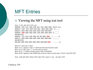 MFT Entries
 Viewing the MFT using icat tool
#icat -f ntfs ntfs1.dd 0-128 | xxd
0000000: 4649 4c45 3000 0300 4ba7 6401 0000 0000 FILE0...K.d.....
0000016: 0100 0100 3800 0100 b801 0000 0004 0000 ....8...........
0000032: 0000 0000 0000 0000 0600 0000 0000 0000 .................
0000048: 5800 0000 0000 0000 1000 0000 6000 0000 X..............
[REMOVED]
0000496: 3101 b43a 0500 0000 ffff ffff 0000 5800 1...:...........X.
0000512: 0000 0000 0000 0000 0000 0000 0000 0000 .................
[REMOVED]
0001008: 0000 0000 0000 0000 0000 0000 0000 5800 ................X.
Bytes 6-7: array has 3 values
Bytes 16-17: sequence value is 1 (first time this entry has been used)
Bytes 18-19: link count = 1, so it has only one name
Bytes 20-21: 1st attribute located at byte offset 56 (0x0038)
Bytes 48-49: signature value 0x0058 also at last two bytes of each sector: 510-511 and 1022-1023
#icat –f ntfs ntfs1.dd 0 | dd bs=1024 skip=1234 count=1 | xxd ; for entry 1234
Carrier p. 354
 
