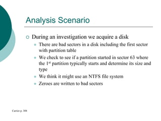 Analysis Scenario
 During an investigation we acquire a disk
 There are bad sectors in a disk including the first sector
with partition table
 We check to see if a partition started in sector 63 where
the 1st partition typically starts and determine its size and
type
 We think it might use an NTFS file system
 Zeroes are written to bad sectors
Carrier p. 308
 
