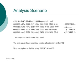 Analysis Scenario
# dd if= disk5.dd skip= 210809 count = 1 | xxd
0000000: eb3c 904d 5357 494e 342e 3100 0208 0100 .<MSWIN4.1...
0000016: 0200 0203 51f8 0800 1100 0400 0100 0000 ....Q...........
0000032: 0000 0000 8000 2900 0000 004e 4f20 4e41 .....).....NO NA
0000048: 4d45 2020 2020 4641 5431 3220 2020 33c9 ME FAT12 3.
...this looks like a boot sector for FAT12
The next sector shows something similar: a boot sector for FAT 32
Next, use sigfind to find the string “NTFS”, 4e544653
Carrier p. 309
 