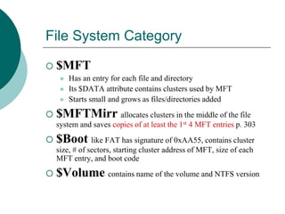 File System Category
 $MFT
 Has an entry for each file and directory
 Its $DATA attribute contains clusters used by MFT
 Starts small and grows as files/directories added
 $MFTMirr allocates clusters in the middle of the file
system and saves copies of at least the 1st 4 MFT entries p. 303
 $Boot like FAT has signature of 0xAA55, contains cluster
size, # of sectors, starting cluster address of MFT, size of each
MFT entry, and boot code
 $Volume contains name of the volume and NTFS version
 