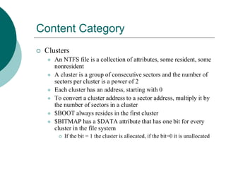 Content Category
 Clusters
 An NTFS file is a collection of attributes, some resident, some
nonresident
 A cluster is a group of consecutive sectors and the number of
sectors per cluster is a power of 2
 Each cluster has an address, starting with 0
 To convert a cluster address to a sector address, multiply it by
the number of sectors in a cluster
 $BOOT always resides in the first cluster
 $BITMAP has a $DATA attribute that has one bit for every
cluster in the file system
 If the bit = 1 the cluster is allocated, if the bit=0 it is unallocated
 
