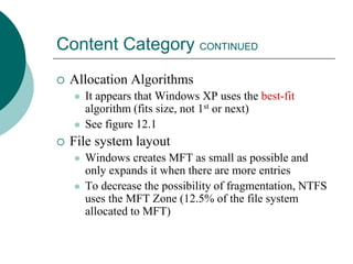 Content Category CONTINUED
 Allocation Algorithms
 It appears that Windows XP uses the best-fit
algorithm (fits size, not 1st or next)
 See figure 12.1
 File system layout
 Windows creates MFT as small as possible and
only expands it when there are more entries
 To decrease the possibility of fragmentation, NTFS
uses the MFT Zone (12.5% of the file system
allocated to MFT)
 